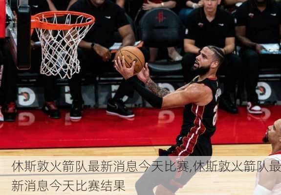 休斯敦火箭队最新消息今天比赛,休斯敦火箭队最新消息今天比赛结果