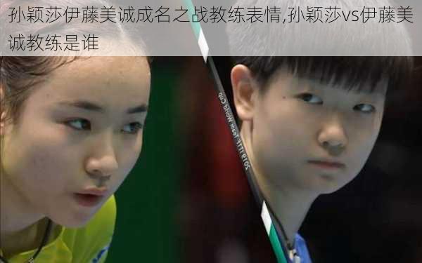 孙颖莎伊藤美诚成名之战教练表情,孙颖莎vs伊藤美诚教练是谁