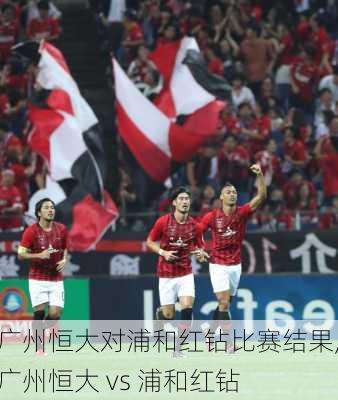 广州恒大对浦和红钻比赛结果,广州恒大 vs 浦和红钻