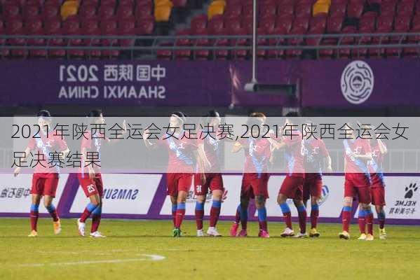 2021年陕西全运会女足决赛,2021年陕西全运会女足决赛结果