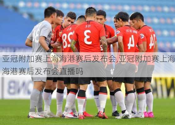 亚冠附加赛上海海港赛后发布会,亚冠附加赛上海海港赛后发布会直播吗