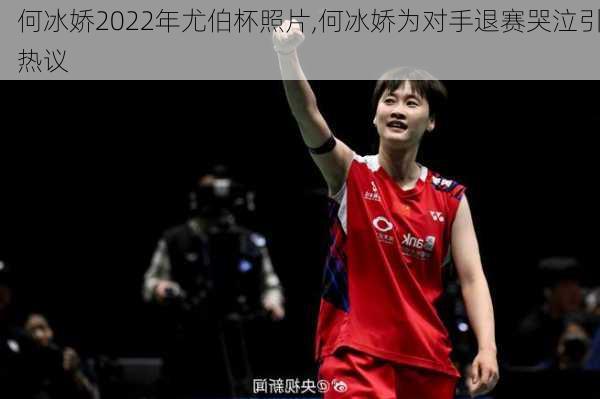 何冰娇2022年尤伯杯照片,何冰娇为对手退赛哭泣引热议