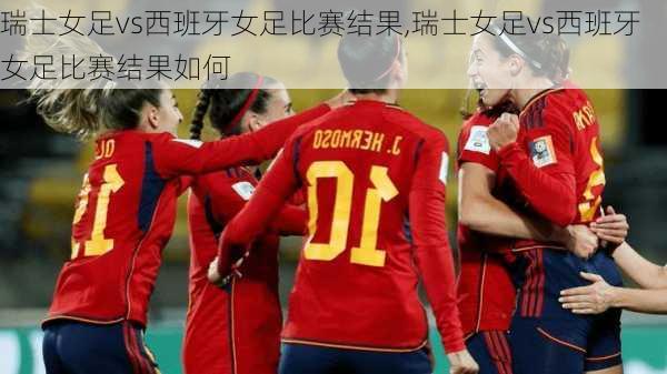 瑞士女足vs西班牙女足比赛结果,瑞士女足vs西班牙女足比赛结果如何