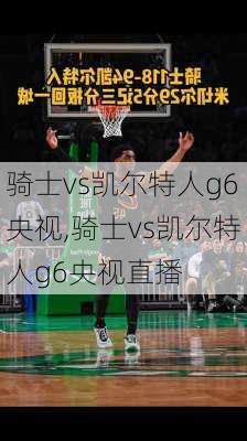 骑士vs凯尔特人g6央视,骑士vs凯尔特人g6央视直播