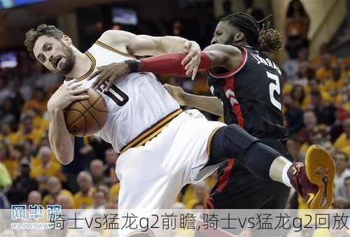 骑士vs猛龙g2前瞻,骑士vs猛龙g2回放