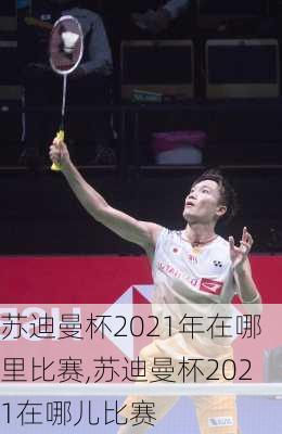苏迪曼杯2021年在哪里比赛,苏迪曼杯2021在哪儿比赛