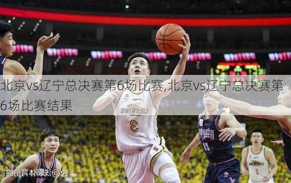 北京vs辽宁总决赛第6场比赛,北京vs辽宁总决赛第6场比赛结果