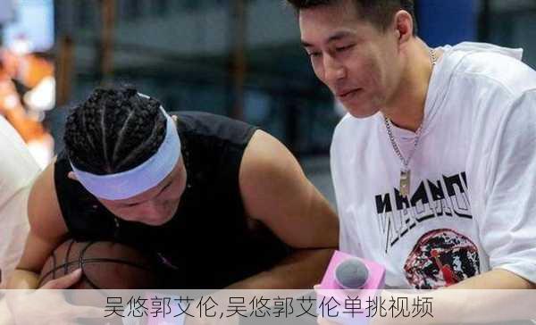 吴悠郭艾伦,吴悠郭艾伦单挑视频
