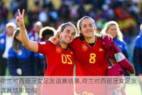 荷兰对西班牙女足友谊赛结果,荷兰对西班牙女足友谊赛结果如何