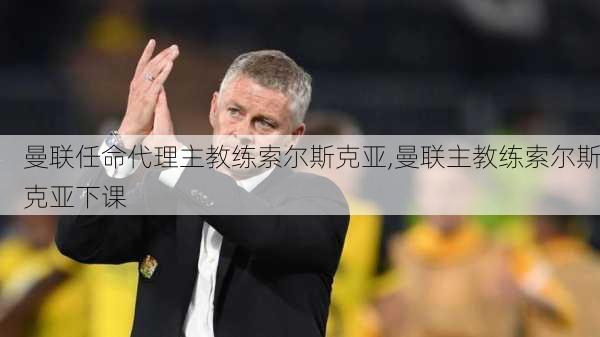 曼联任命代理主教练索尔斯克亚,曼联主教练索尔斯克亚下课