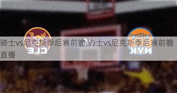 骑士vs尼克斯季后赛前瞻,骑士vs尼克斯季后赛前瞻直播