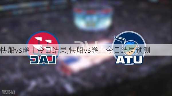 快船vs爵士今日结果,快船vs爵士今日结果预测