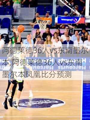 阿德莱德36人vs东南墨尔本,阿德莱德36人vs东南墨尔本凤凰比分预测