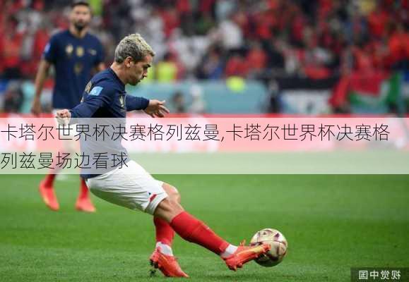 卡塔尔世界杯决赛格列兹曼,卡塔尔世界杯决赛格列兹曼场边看球