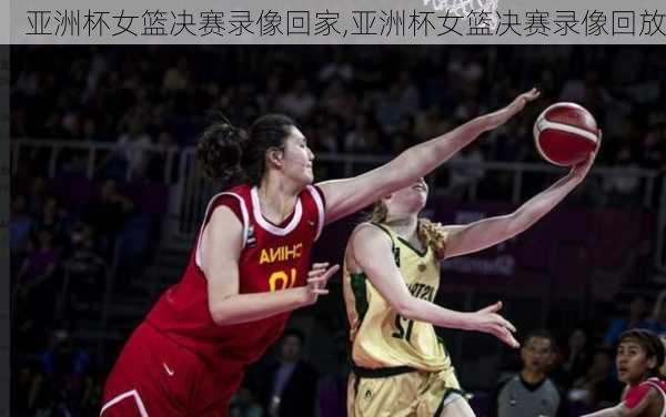 亚洲杯女篮决赛录像回家,亚洲杯女篮决赛录像回放