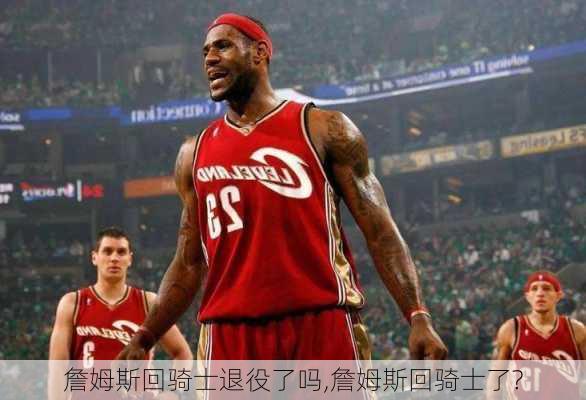 詹姆斯回骑士退役了吗,詹姆斯回骑士了?