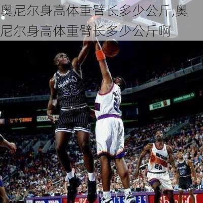 奥尼尔身高体重臂长多少公斤,奥尼尔身高体重臂长多少公斤啊