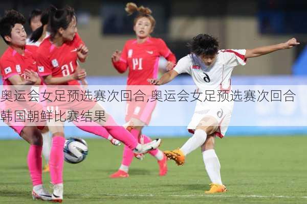 奥运会女足预选赛次回合,奥运会女足预选赛次回合韩国朝鲜比赛结果