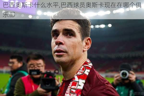 巴西奥斯卡什么水平,巴西球员奥斯卡现在在哪个俱乐部
