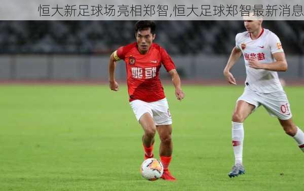 恒大新足球场亮相郑智,恒大足球郑智最新消息