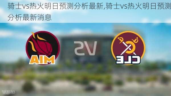 骑士vs热火明日预测分析最新,骑士vs热火明日预测分析最新消息