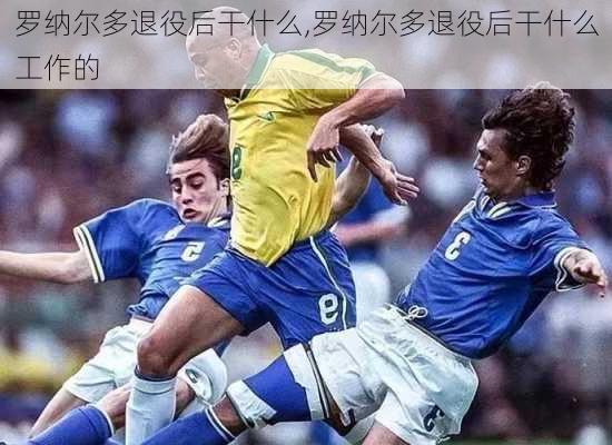 罗纳尔多退役后干什么,罗纳尔多退役后干什么工作的