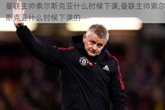 曼联主帅索尔斯克亚什么时候下课,曼联主帅索尔斯克亚什么时候下课的