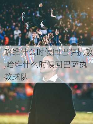 哈维什么时候回巴萨执教,哈维什么时候回巴萨执教球队
