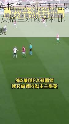 英格兰对匈牙利结果,英格兰对匈牙利比赛