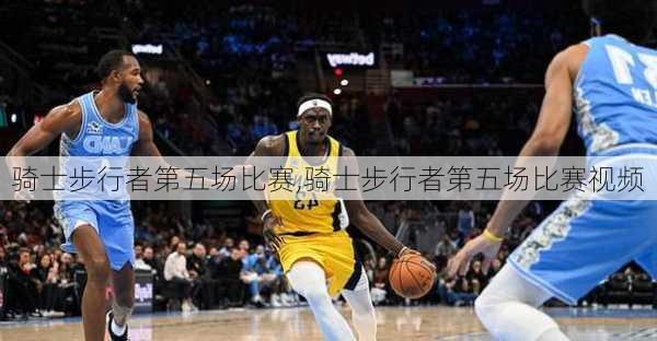 骑士步行者第五场比赛,骑士步行者第五场比赛视频