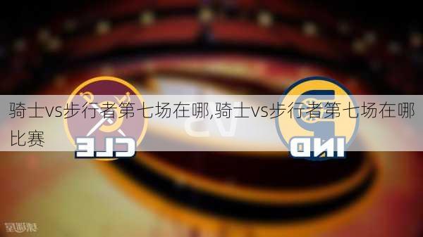 骑士vs步行者第七场在哪,骑士vs步行者第七场在哪比赛