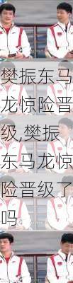 樊振东马龙惊险晋级,樊振东马龙惊险晋级了吗