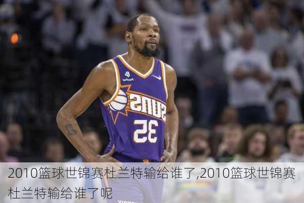 2010篮球世锦赛杜兰特输给谁了,2010篮球世锦赛杜兰特输给谁了呢