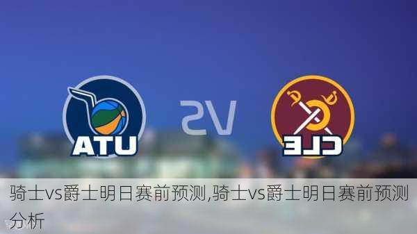 骑士vs爵士明日赛前预测,骑士vs爵士明日赛前预测分析