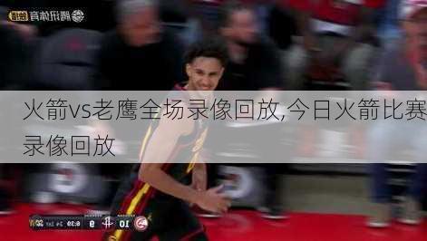 火箭vs老鹰全场录像回放,今日火箭比赛录像回放