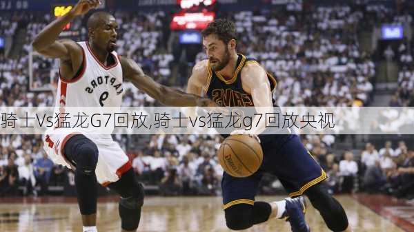 骑士Vs猛龙G7回放,骑士vs猛龙g7回放央视