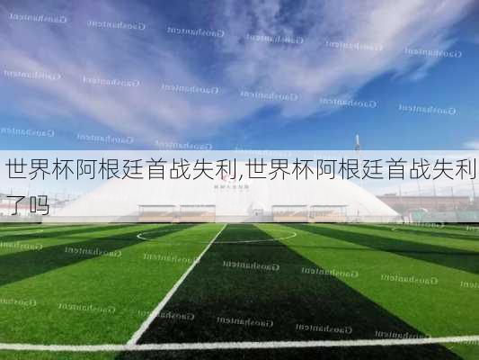 世界杯阿根廷首战失利,世界杯阿根廷首战失利了吗