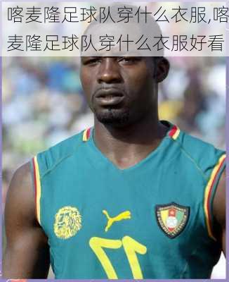 喀麦隆足球队穿什么衣服,喀麦隆足球队穿什么衣服好看