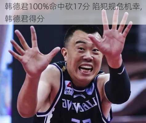 韩德君100%命中砍17分 陷犯规危机幸,韩德君得分