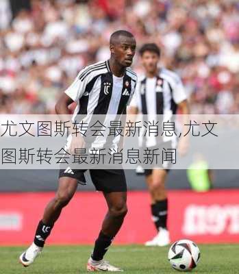 尤文图斯转会最新消息,尤文图斯转会最新消息新闻