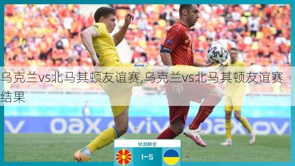 乌克兰vs北马其顿友谊赛,乌克兰vs北马其顿友谊赛结果