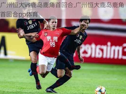 广州恒大vs鹿岛鹿角首回合,广州恒大鹿岛鹿角首回合pp体育