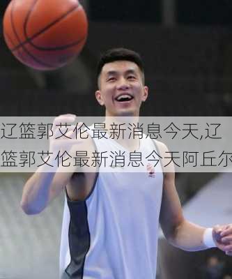 辽篮郭艾伦最新消息今天,辽篮郭艾伦最新消息今天阿丘尔